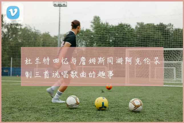 杜兰特回忆与詹姆斯同游阿克伦录制三首说唱歌曲的趣事