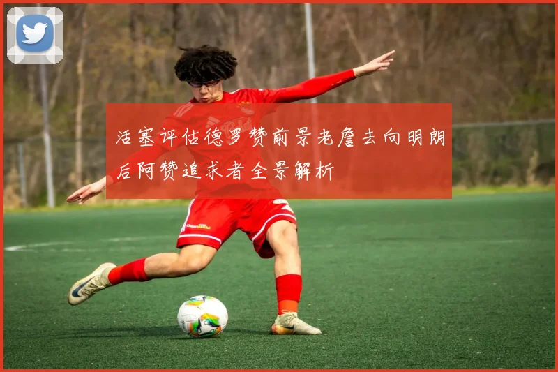 活塞评估德罗赞前景老詹去向明朗后阿赞追求者全景解析