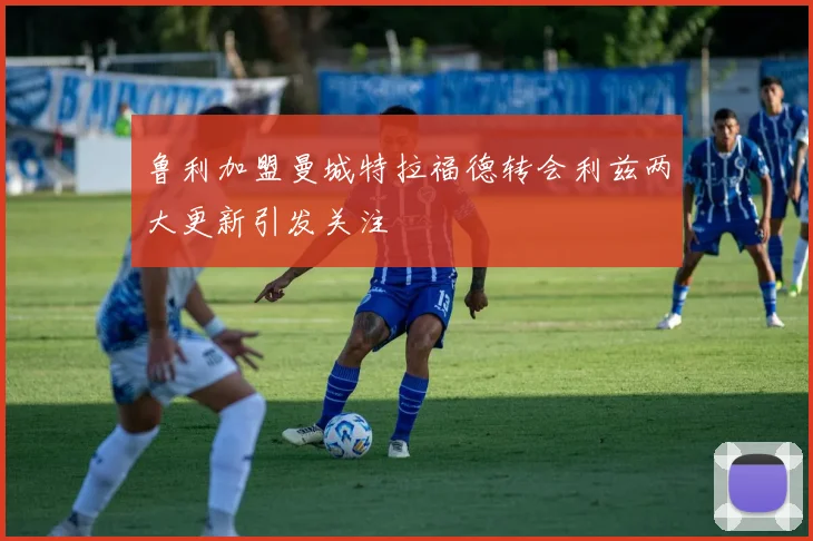 鲁利加盟曼城特拉福德转会利兹两大更新引发关注