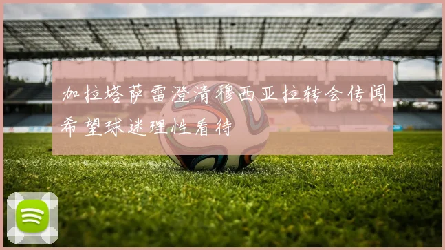 加拉塔萨雷澄清穆西亚拉转会传闻希望球迷理性看待