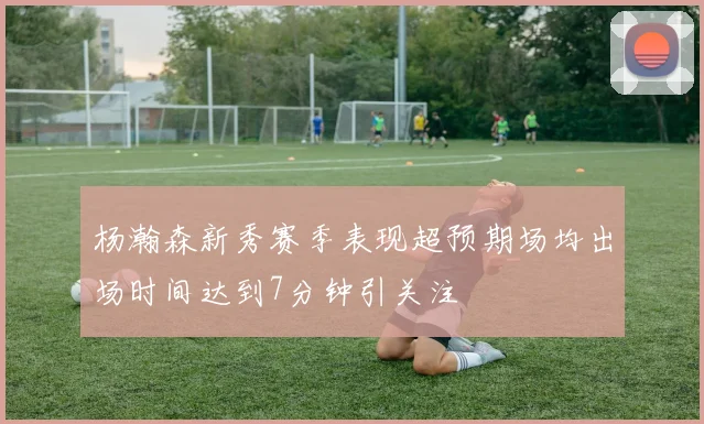 杨瀚森新秀赛季表现超预期场均出场时间达到7分钟引关注