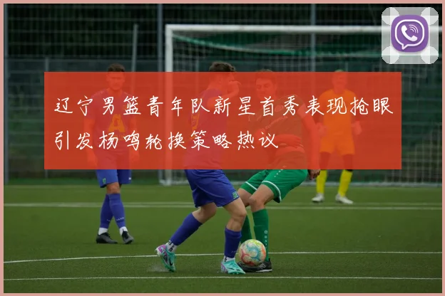 辽宁男篮青年队新星首秀表现抢眼引发杨鸣轮换策略热议